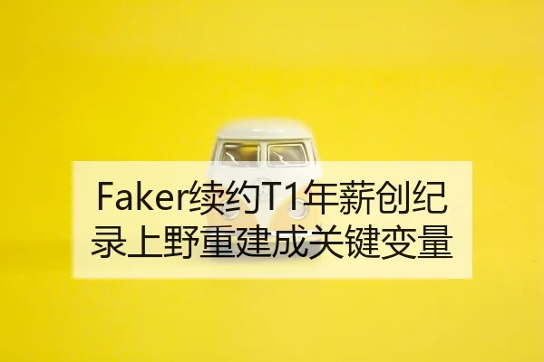 Faker续约T1年薪创纪录上野重建成关键变量